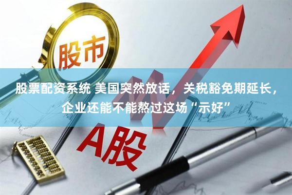 股票配资系统 美国突然放话，关税豁免期延长，企业还能不能熬过这场“示好”