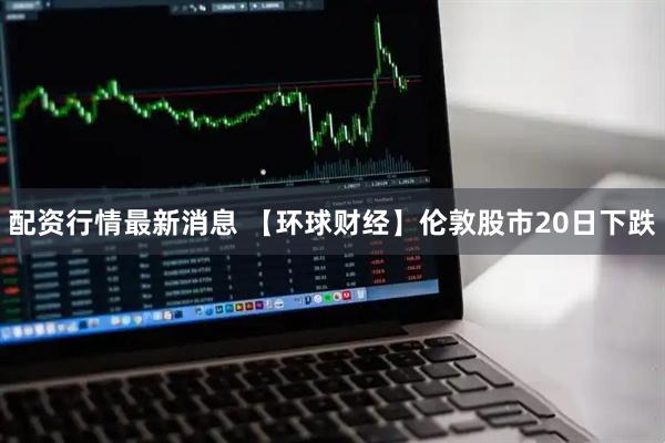 配资行情最新消息 【环球财经】伦敦股市20日下跌