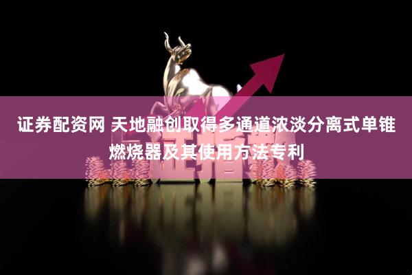 证券配资网 天地融创取得多通道浓淡分离式单锥燃烧器及其使用方法专利