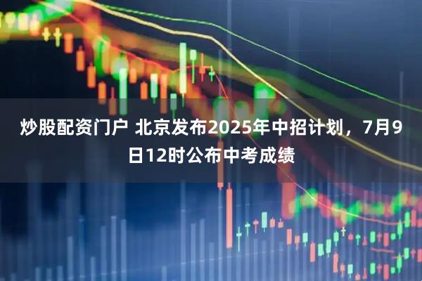 炒股配资门户 北京发布2025年中招计划，7月9日12时公布中考成绩