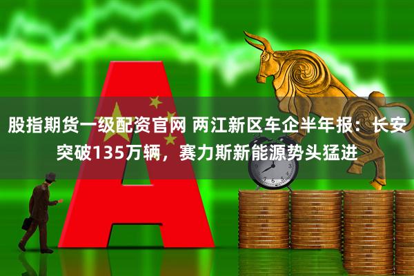 股指期货一级配资官网 两江新区车企半年报：长安突破135万辆，赛力斯新能源势头猛进