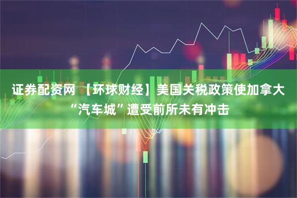证券配资网 【环球财经】美国关税政策使加拿大“汽车城”遭受前所未有冲击