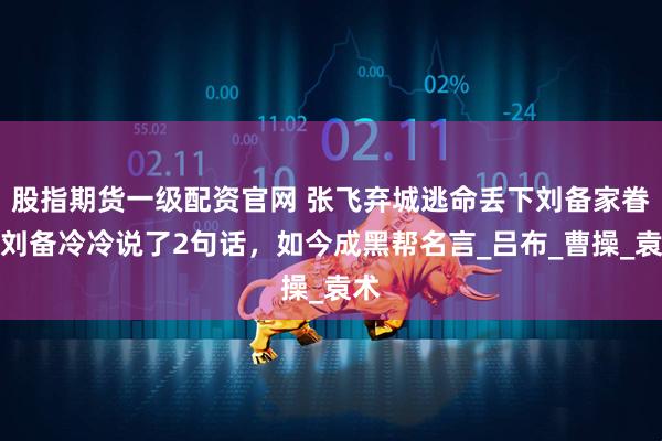股指期货一级配资官网 张飞弃城逃命丢下刘备家眷，刘备冷冷说了2句话，如今成黑帮名言_吕布_曹操_袁术