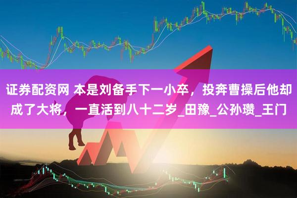 证券配资网 本是刘备手下一小卒，投奔曹操后他却成了大将，一直活到八十二岁_田豫_公孙瓒_王门