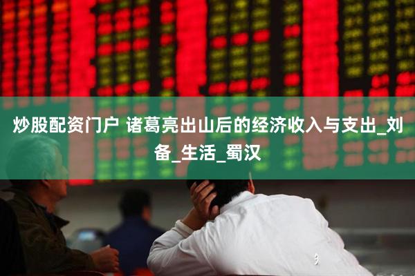 炒股配资门户 诸葛亮出山后的经济收入与支出_刘备_生活_蜀汉