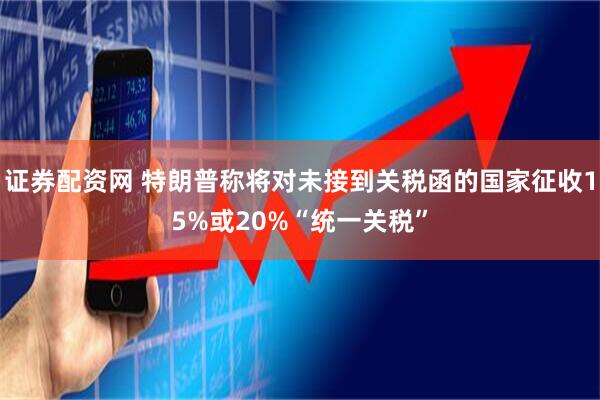 证券配资网 特朗普称将对未接到关税函的国家征收15%或20%“统一关税”