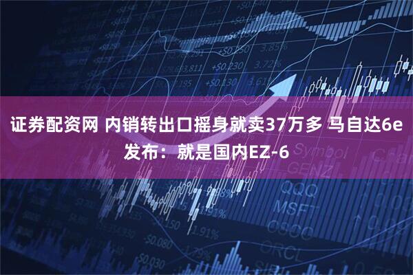 证券配资网 内销转出口摇身就卖37万多 马自达6e发布：就是国内EZ-6