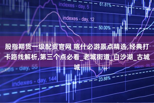 股指期货一级配资官网 喀什必游景点精选,经典打卡路线解析,第三个点必看_老城街道_白沙湖_古城