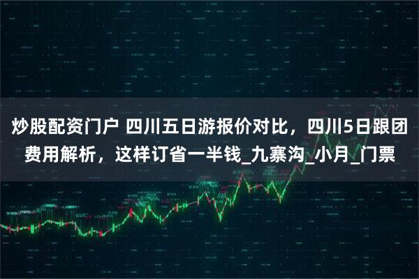 炒股配资门户 四川五日游报价对比，四川5日跟团费用解析，这样订省一半钱_九寨沟_小月_门票