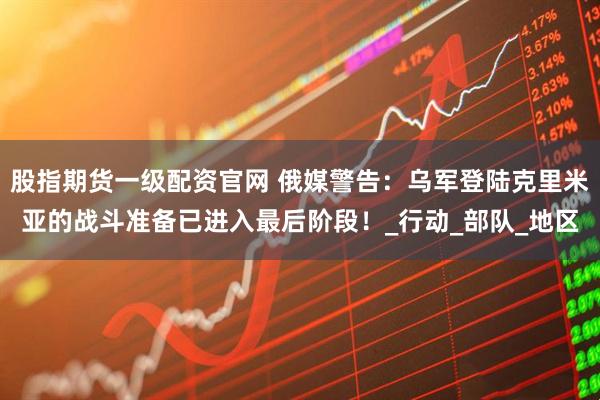 股指期货一级配资官网 俄媒警告：乌军登陆克里米亚的战斗准备已进入最后阶段！_行动_部队_地区