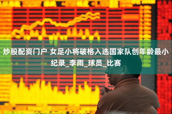 炒股配资门户 女足小将破格入选国家队创年龄最小纪录_李雨_球员_比赛