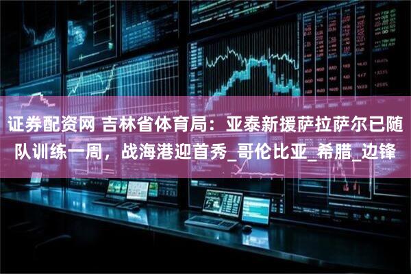 证券配资网 吉林省体育局：亚泰新援萨拉萨尔已随队训练一周，战海港迎首秀_哥伦比亚_希腊_边锋