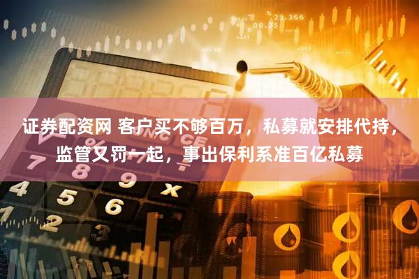 证券配资网 客户买不够百万，私募就安排代持，监管又罚一起，事出保利系准百亿私募