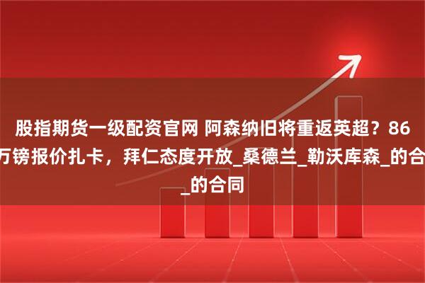 股指期货一级配资官网 阿森纳旧将重返英超？860万镑报价扎卡，拜仁态度开放_桑德兰_勒沃库森_的合同
