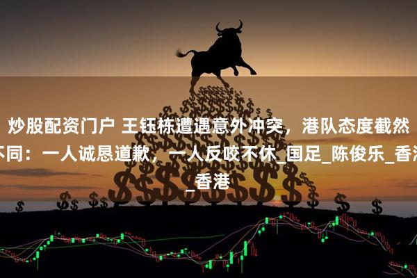 炒股配资门户 王钰栋遭遇意外冲突，港队态度截然不同：一人诚恳道歉，一人反咬不休_国足_陈俊乐_香港