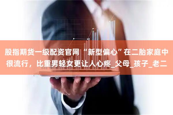 股指期货一级配资官网 “新型偏心”在二胎家庭中很流行，比重男轻女更让人心疼_父母_孩子_老二