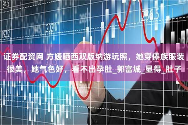 证券配资网 方媛晒西双版纳游玩照，她穿傣族服装很美，她气色好，看不出孕肚_郭富城_显得_肚子