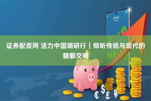 证券配资网 活力中国调研行｜倾听传统与现代的赣鄱交响