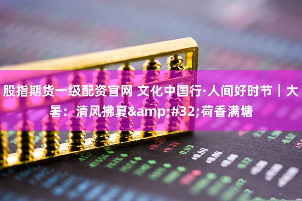 股指期货一级配资官网 文化中国行·人间好时节｜大暑：清风拂夏&#32;荷香满塘