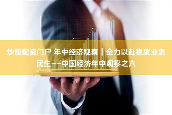炒股配资门户 年中经济观察｜全力以赴稳就业惠民生——中国经济年中观察之六