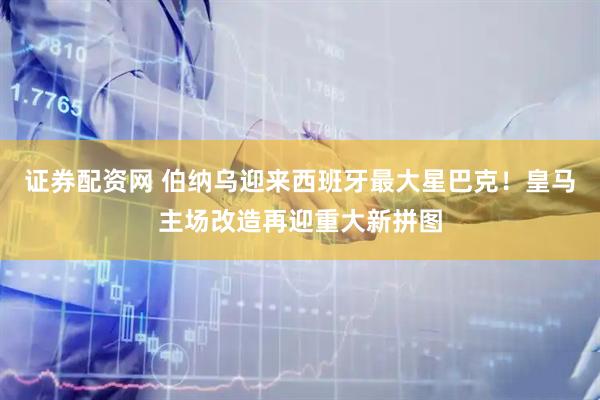 证券配资网 伯纳乌迎来西班牙最大星巴克！皇马主场改造再迎重大新拼图