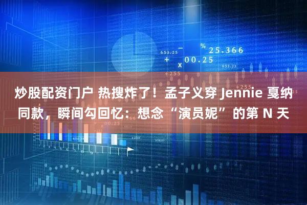 炒股配资门户 热搜炸了！孟子义穿 Jennie 戛纳同款，瞬间勾回忆：想念 “演员妮” 的第 N 天