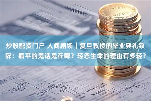 炒股配资门户 人间剧场｜复旦教授的毕业典礼致辞：躺平的鬼话鬼在哪？轻忽生命的理由有多轻？