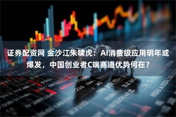 证券配资网 金沙江朱啸虎：AI消费级应用明年或爆发，中国创业者C端赛道优势何在？