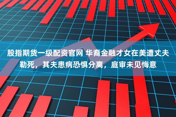 股指期货一级配资官网 华裔金融才女在美遭丈夫勒死，其夫患病恐惧分离，庭审未见悔意