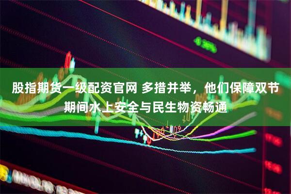 股指期货一级配资官网 多措并举，他们保障双节期间水上安全与民生物资畅通