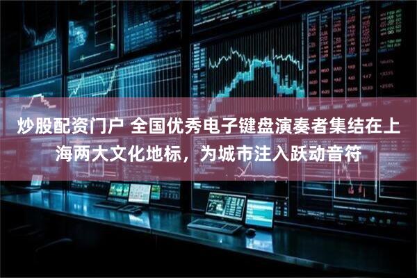 炒股配资门户 全国优秀电子键盘演奏者集结在上海两大文化地标，为城市注入跃动音符