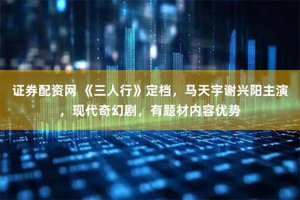 证券配资网 《三人行》定档，马天宇谢兴阳主演，现代奇幻剧，有题材内容优势