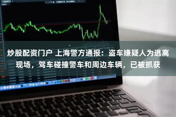 炒股配资门户 上海警方通报:盗车嫌疑人为逃离现场,驾车碰撞警车和周边车辆,已被抓获