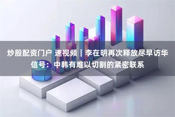 炒股配资门户 速视频｜李在明再次释放尽早访华信号：中韩有难以切割的紧密联系
