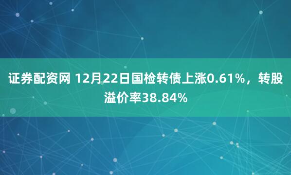 证券配资网 12月22日国检转债上涨0.61%，转股溢价率38.84%