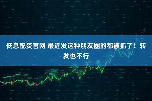低息配资官网 最近发这种朋友圈的都被抓了！转发也不行