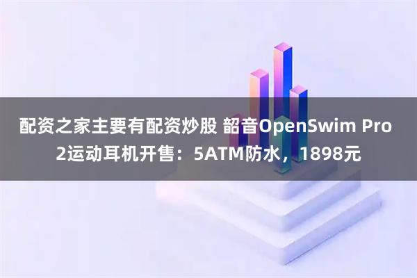 配资之家主要有配资炒股 韶音OpenSwim Pro 2运动耳机开售：5ATM防水，1898元
