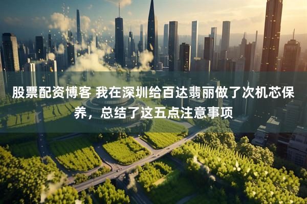 股票配资博客 我在深圳给百达翡丽做了次机芯保养，总结了这五点注意事项
