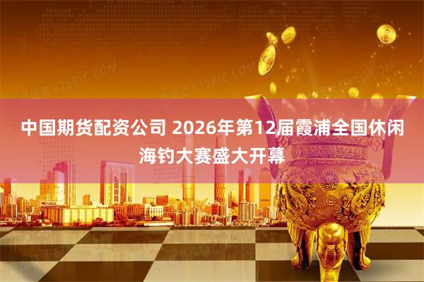 中国期货配资公司 2026年第12届霞浦全国休闲海钓大赛盛大开幕