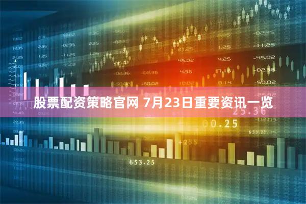 股票配资策略官网 7月23日重要资讯一览