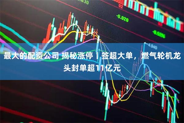 最大的配资公司 揭秘涨停丨签超大单，燃气轮机龙头封单超11亿元